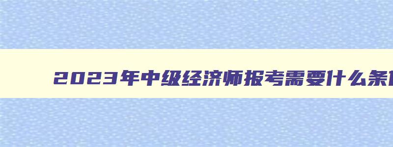 2023年中级经济师报考需要什么条件,中级经济师报考需要什么条件