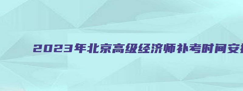 2023年北京高级经济师补考时间安排在11月5日举办（北京2023年高级经济师报名时间）