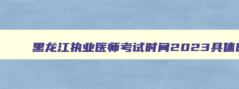 黑龙江执业医师考试时间2023具体时间,黑龙江省执业医师资格考试