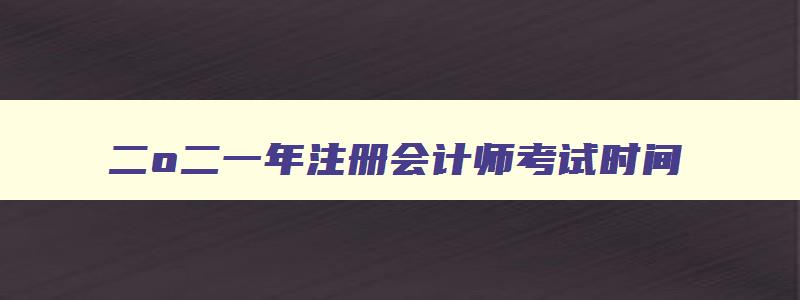 二o二一年注册会计师考试时间,2023年注册会计师考试时间表格