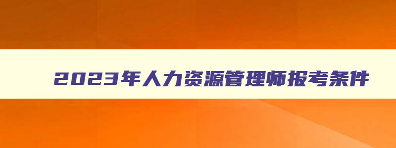 2023年人力资源管理师报考条件,人力资源管理师报考条件时间2023