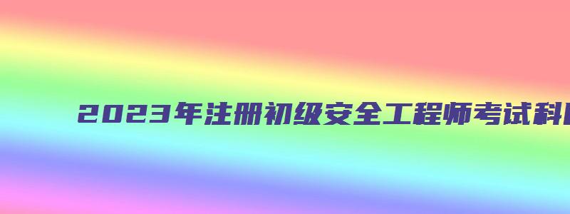 2023年注册初级安全工程师考试科目顺序（2023年初级注册安全工程师考试科目及时间）