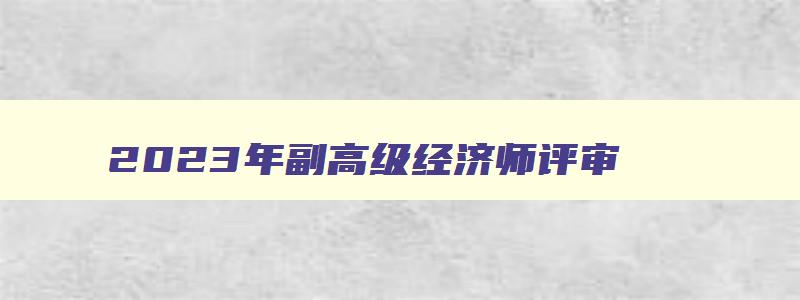 2023年副高级经济师评审,2023年副高级经济师