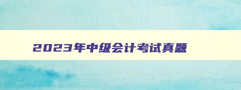 2023年中级会计考试真题,2023年中级会计考试难吗