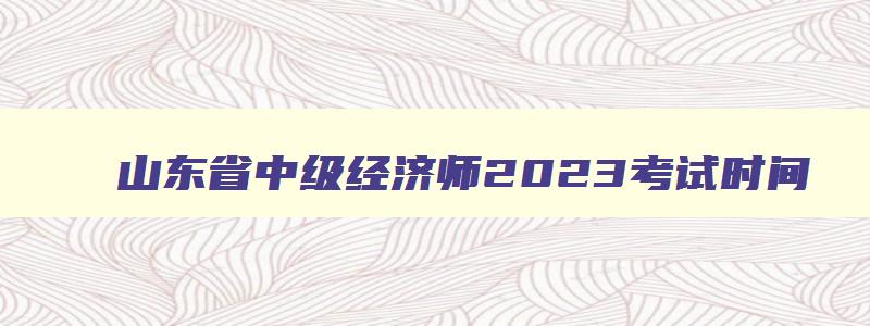 山东省中级经济师2023考试时间,山东2023年中级经济师报名时间和考试时间