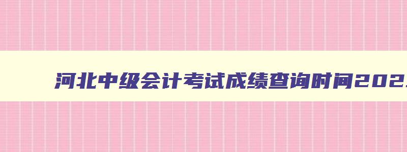 河北中级会计考试成绩查询时间2023年,河北中级会计考试成绩查询时间2023