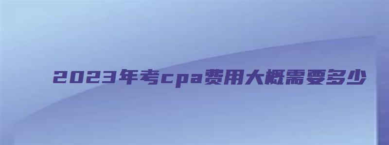 2023年考cpa费用大概需要多少（2023年cpa报名和考试时间）