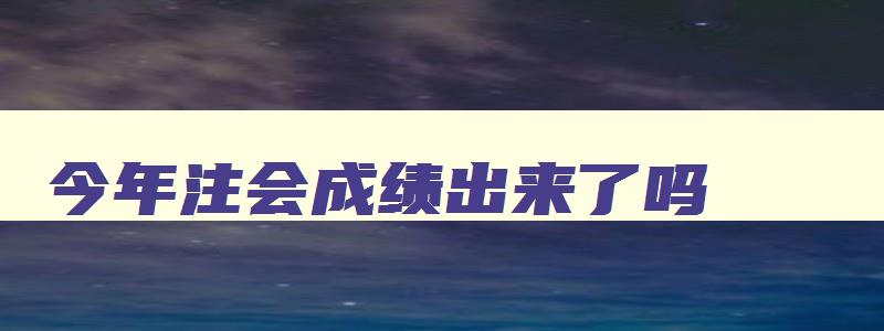 今年注会成绩出来了吗,今年注会成绩啥时候出