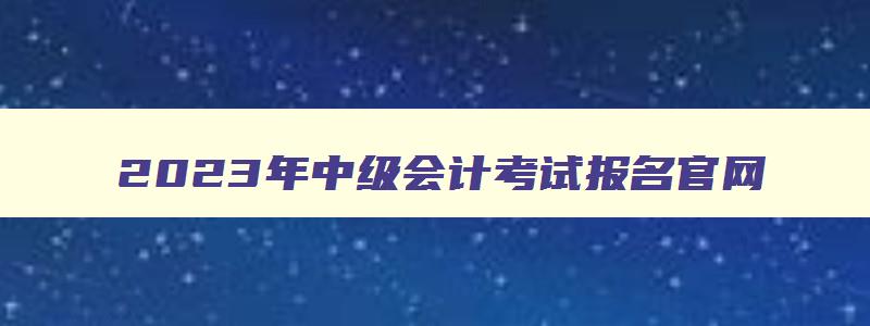 2023年中级会计考试报名官网,2023年中级会计职称报名网址