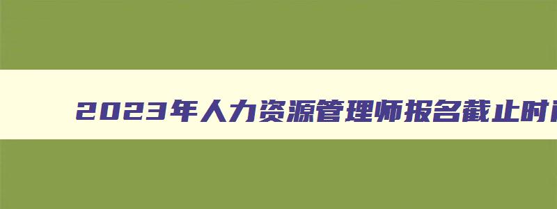 2023年人力资源管理师报名截止时间