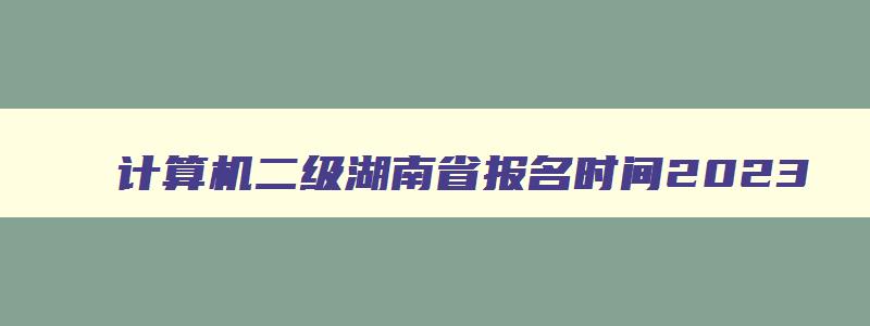 计算机二级湖南省报名时间2023,计算机二级湖南省报名时间2023