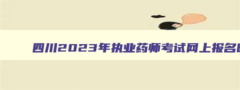 四川2023年执业药师考试网上报名时间,2023年四川执业药师报名