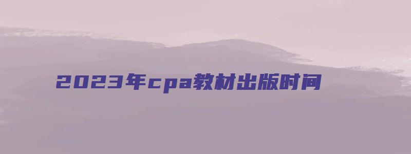 2023年cpa教材出版时间：预计3月（cpa2023年教材什么时候出）