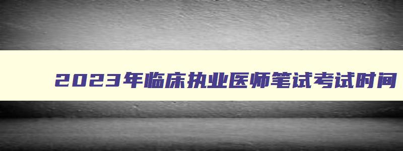 2023年临床执业医师笔试考试时间,2023临床执业医笔试时间