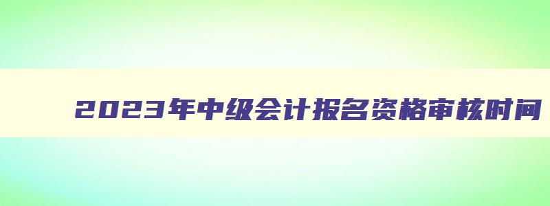 2023年中级会计报名资格审核时间,2023年中级会计报名资格