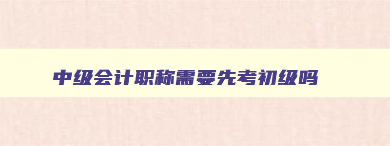 中级会计职称需要先考初级吗,2023年中级会计证需要先考初级会计证吗