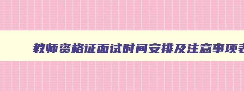 教师资格证面试时间安排及注意事项表格图片,教师资格证面试时间安排及注意事项表