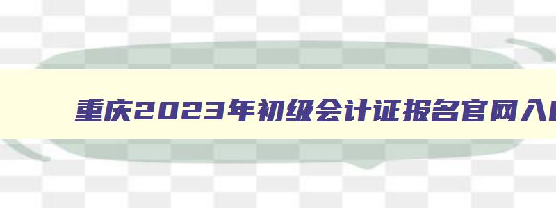 重庆2023年初级会计证报名官网入口在哪里