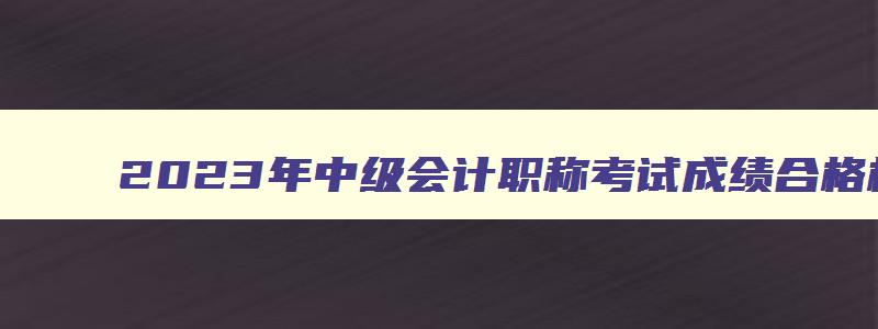 2023年中级会计职称考试成绩合格标准,2023中级会计职称合格标准