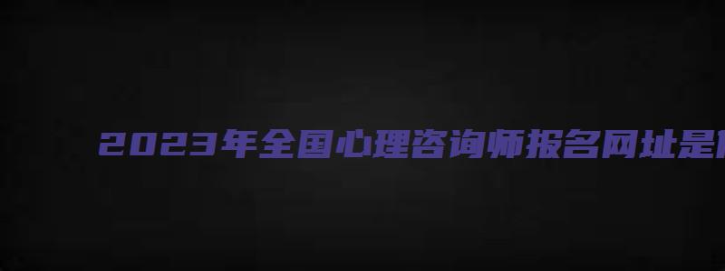 2023年全国心理咨询师报名网址是什么（2023年全国心理咨询师报名网址是什么呢）