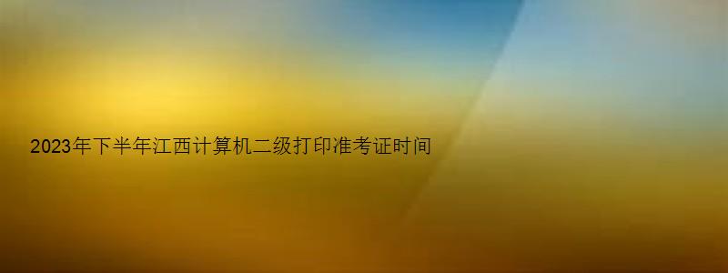 2023年下半年江西计算机二级打印准考证时间（江西省计算机二级打印准考证时间）