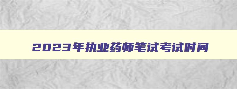 2023年执业药师笔试考试时间（2023年执业药师笔试考试时间表）