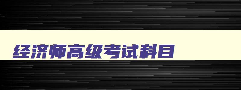 经济师高级考试科目,经济师高级考试2023