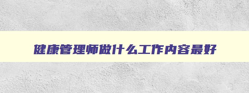 健康管理师做什么工作内容最好,健康管理师做什么工作内容