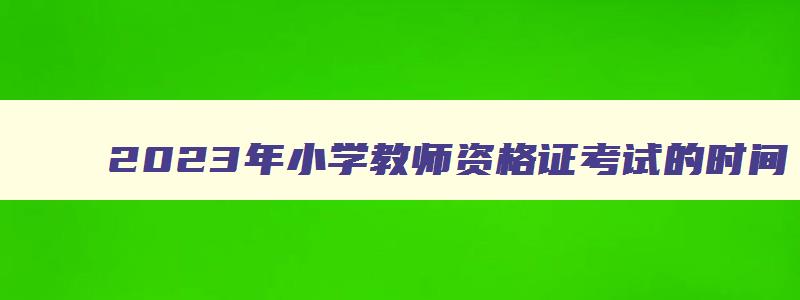 2023年小学教师资格证考试的时间,2023小学教师资格证考试时间下半年