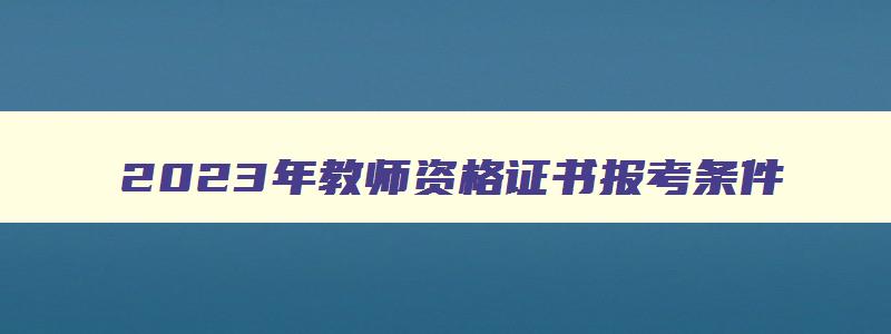 2023年教师资格证书报考条件,2023年最新教师资格证报考条件