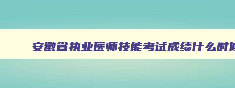 安徽省执业医师技能考试成绩什么时候出来,安徽省执业医师技能考试成绩什么时候出来