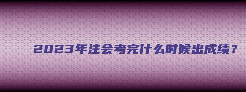 2023年注会考完什么时候出成绩？（11月下旬）（2023年注册会计师）