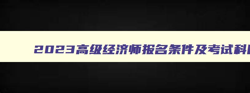 2023高级经济师报名条件及考试科目,2023高级经济师报名