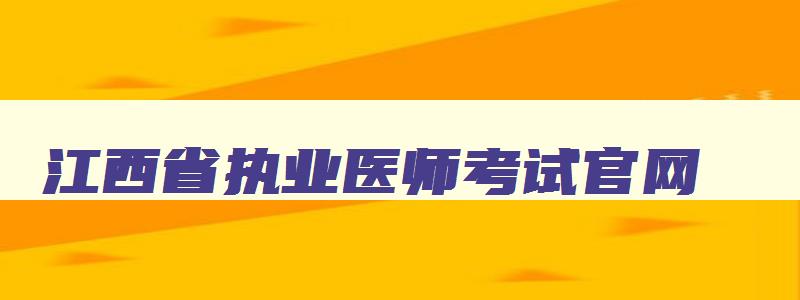 江西省执业医师考试官网,江西省执业医师考试报名