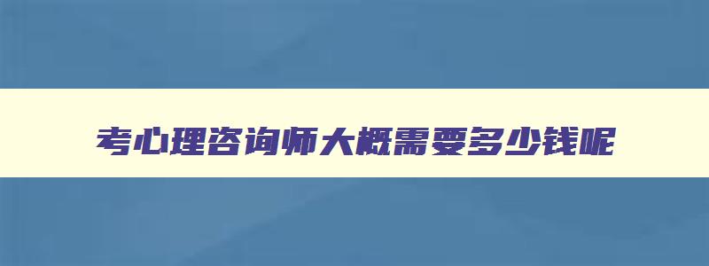 考心理咨询师大概需要多少钱呢,考心理咨询师大概需要多少钱