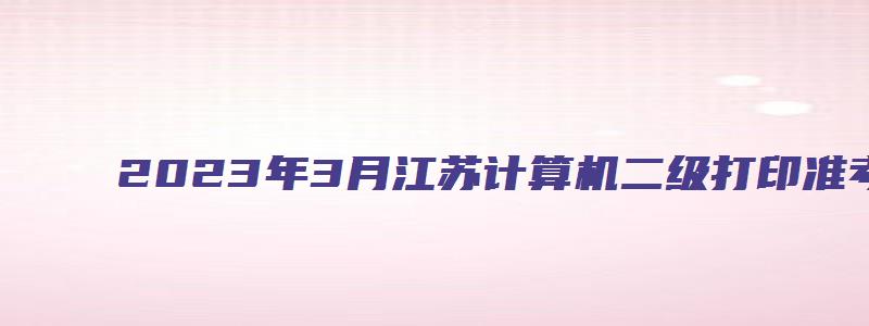 2023年3月江苏计算机二级打印准考证时间3月13日9时（江苏省计算机二级打印准考证时间）