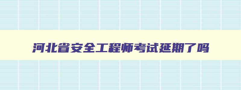 河北省安全工程师考试延期了吗,河北省安全工程师考试