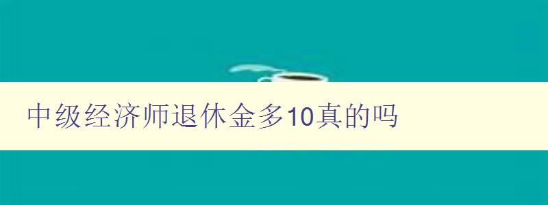 中级经济师退休金多10真的吗