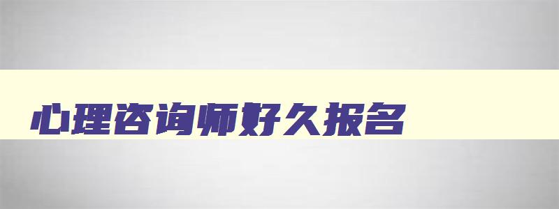 心理咨询师好久报名,2023年心理咨询师证大概什么时候可以报名