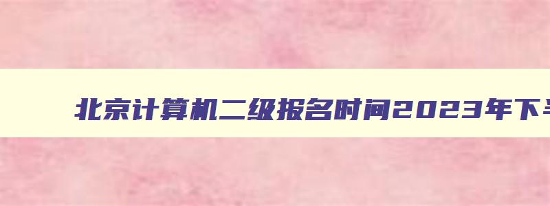 北京计算机二级报名时间2023年下半年,北京2023年计算机二级考试报名时间