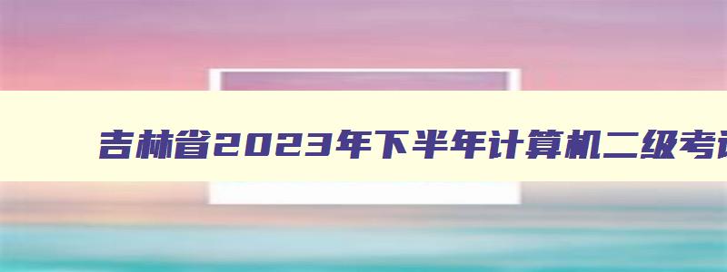 吉林省2023年下半年计算机二级考试报名时间