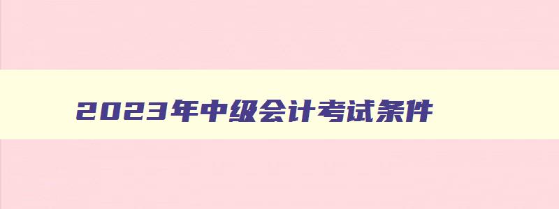 2023年中级会计考试条件,2023年中级会计报考要求