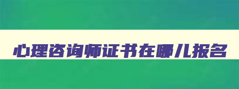 心理咨询师证书在哪儿报名,心理咨询师证书哪里报名