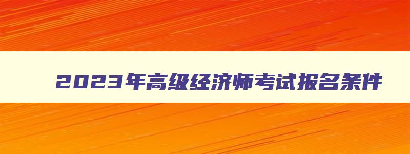 2023年高级经济师考试报名条件,2023年高级经济师报名资格