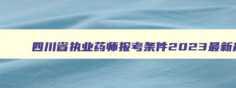 四川省执业药师报考条件2023最新规定,四川省执业药师考试报名条件