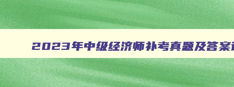 2023年中级经济师补考真题及答案详解,2023年中级经济师补考真题及答案