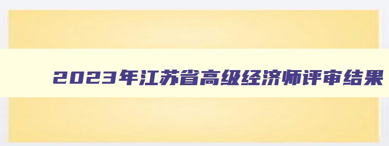2023年江苏省高级经济师评审结果,江苏省2023年高级经济师合格线