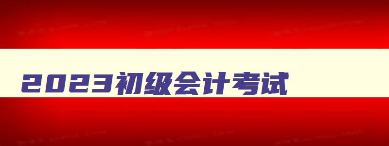 2023初级会计考试,2023初级会计考试时间河北