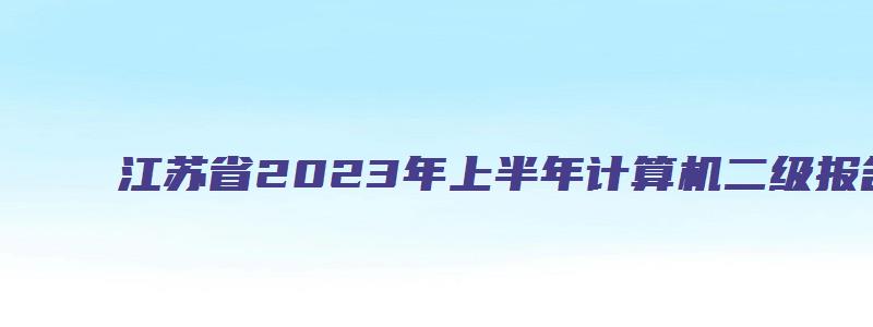 江苏省2023年上半年计算机二级报名时间：2月17日-2月28日（江苏省2023年3月计算机二级考试报名时间）