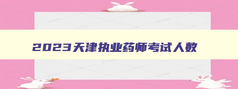 2023天津执业药师考试人数,2023天津执业药师考试时间